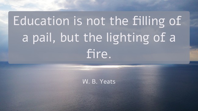 Education is not the filling of a pail, but the lighting of a fire. - W. B. Yeats