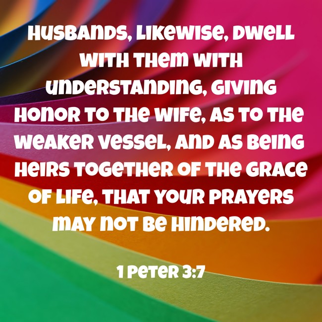 Husbands, likewise, dwell with them with understanding, giving honor to the wife, as to the weaker vessel, and as being heirs together of the grace of life, that your prayers may not be hindered. - 1 Peter 3:7