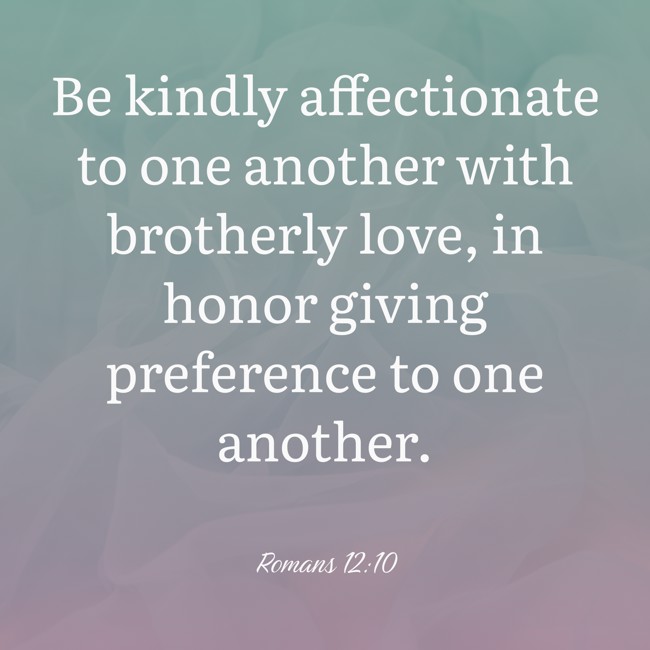 Be kindly affectionate to one another with brotherly love, in honor giving preference to one another. - Romans 12:10