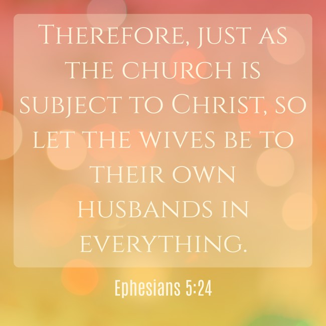Therefore, just as the church is subject to Christ, so let the wives be to their own husbands in everything. - Ephesians 5:24