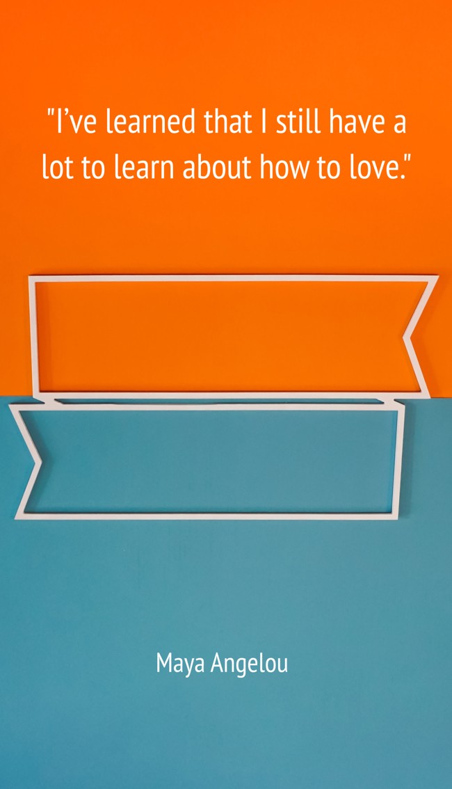 I’ve learned that I still have a lot to learn about how to love. - Maya Angelou