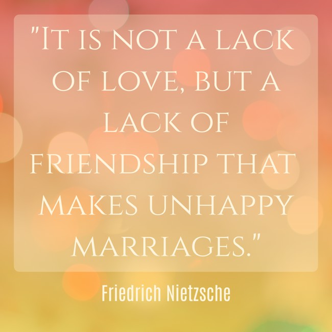 It is not a lack of love, but a lack of friendship that makes unhappy marriages. - Friedrich Nietzsche
