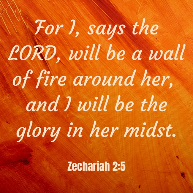 For I, says the LORD, will be a wall of fire around her, and I will be the glory in her midst. - Zechariah 2:5
