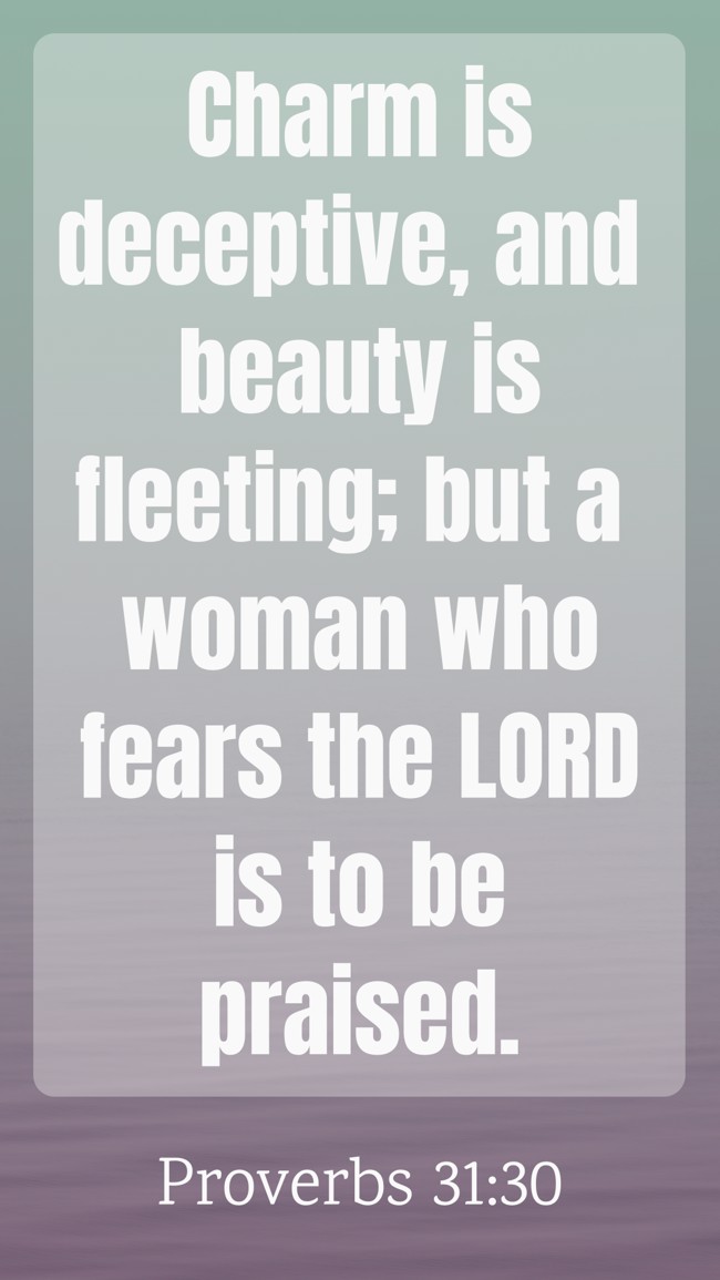 Charm is deceptive, and beauty is fleeting; but a woman who fears the LORD is to be praised. - Proverbs 31:30