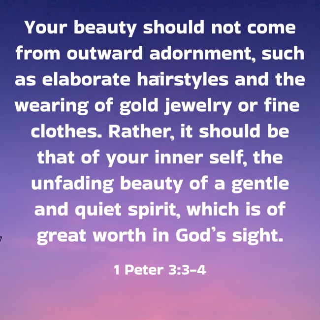Your beauty should not come from outward adornment, such as elaborate hairstyles and the wearing of gold jewelry or fine clothes. Rather, it should be that of your inner self, the unfading beauty of a gentle and quiet spirit, which is of great worth in God’s sight. - 1 Peter 3:3-4