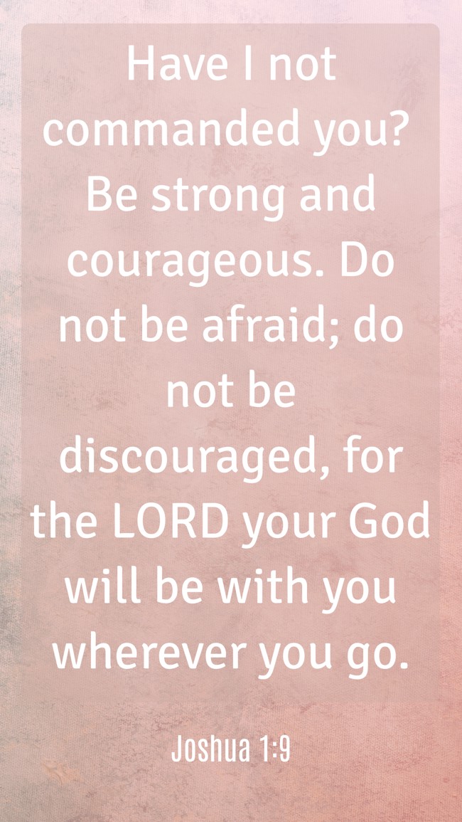 Have I not commanded you? Be strong and courageous. Do not be afraid; do not be discouraged, for the LORD your God will be with you wherever you go. - Joshua 1:9