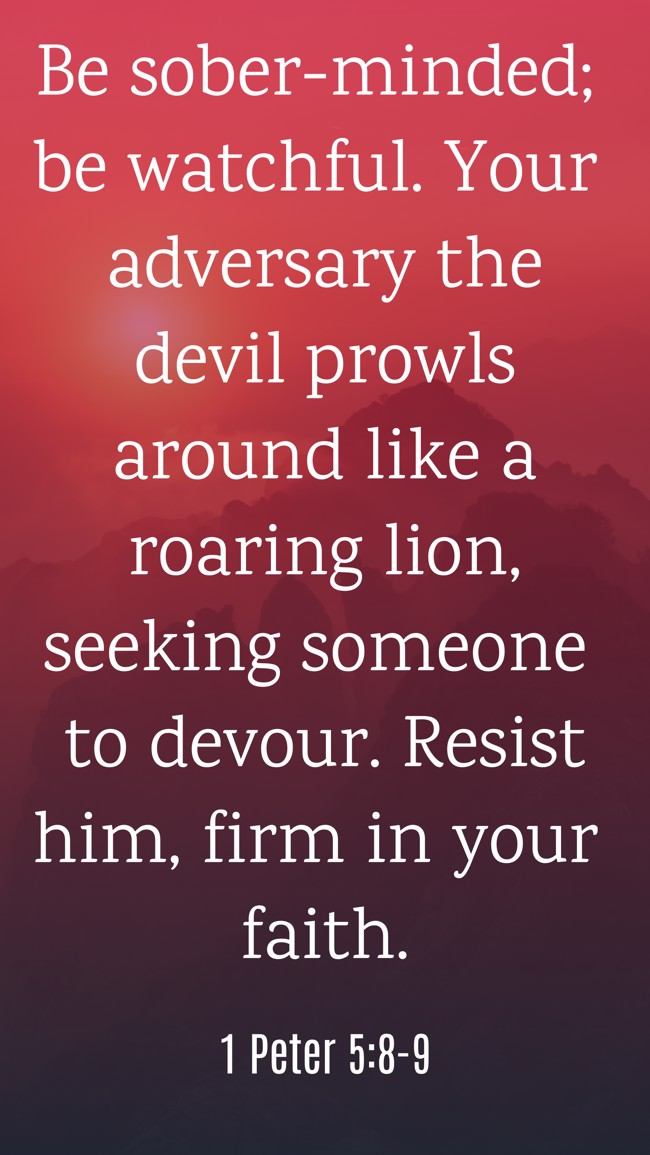 Be sober-minded; be watchful. Your adversary the devil prowls around like a roaring lion, seeking someone to devour. Resist him, firm in your faith. - 1 Peter 5:8-9