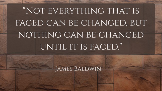 Not everything that is faced can be changed, but nothing can be changed until it is faced. - James Baldwin