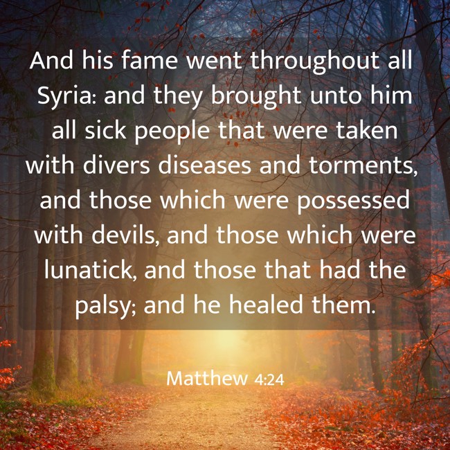 And his fame went throughout all Syria: and they brought unto him all sick people that were taken with divers diseases and torments, and those which were possessed with devils, and those which were lunatick, and those that had the palsy; and he healed them. - Matthew 4:24