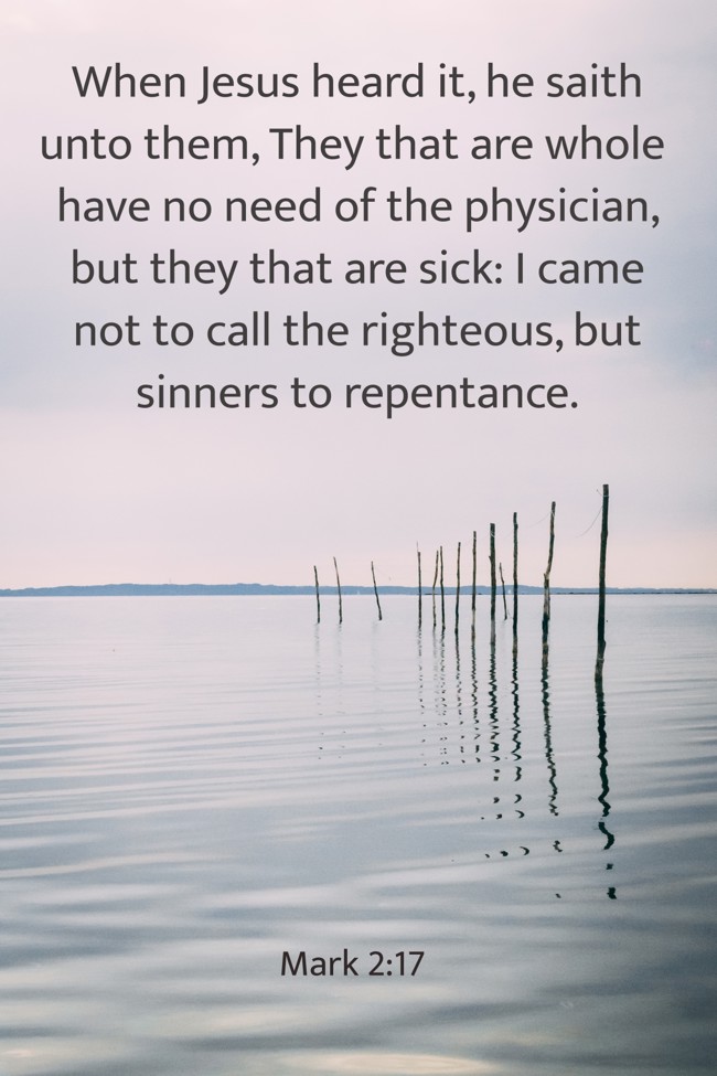 When Jesus heard it, he saith unto them, They that are whole have no need of the physician, but they that are sick: I came not to call the righteous, but sinners to repentance. - Mark 2:17