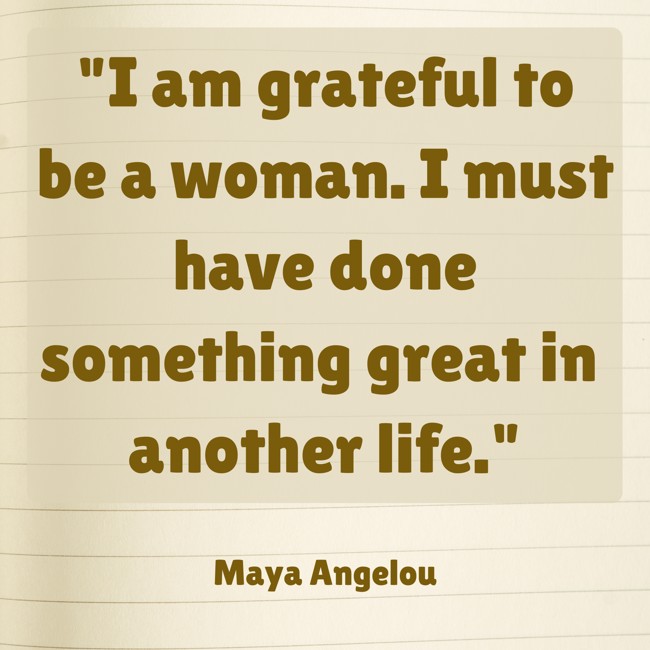 I am grateful to be a woman. I must have done something great in another life. - Maya Angelou
