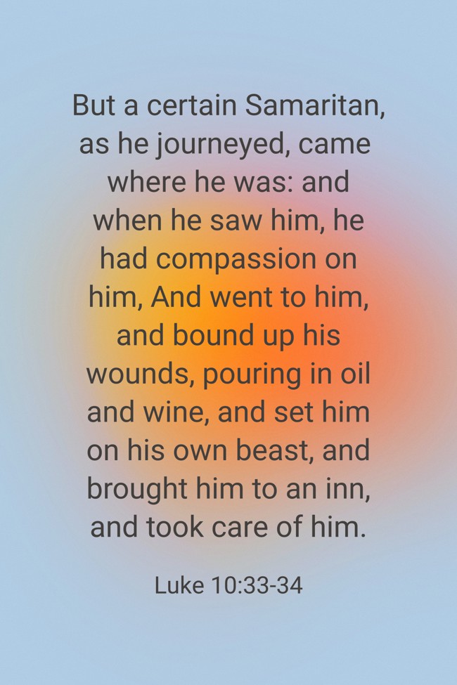 But a certain Samaritan, as he journeyed, came where he was: and when he saw him, he had compassion on him, And went to him, and bound up his wounds, pouring in oil and wine, and set him on his own beast, and brought him to an inn, and took care of him. - Luke 10:33-34