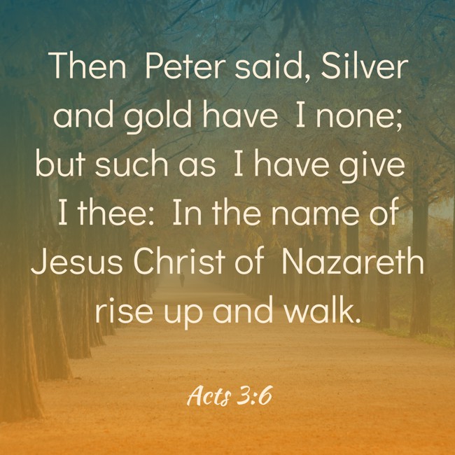 Then Peter said, Silver and gold have I none; but such as I have give I thee: In the name of Jesus Christ of Nazareth rise up and walk. - Acts 3:6
