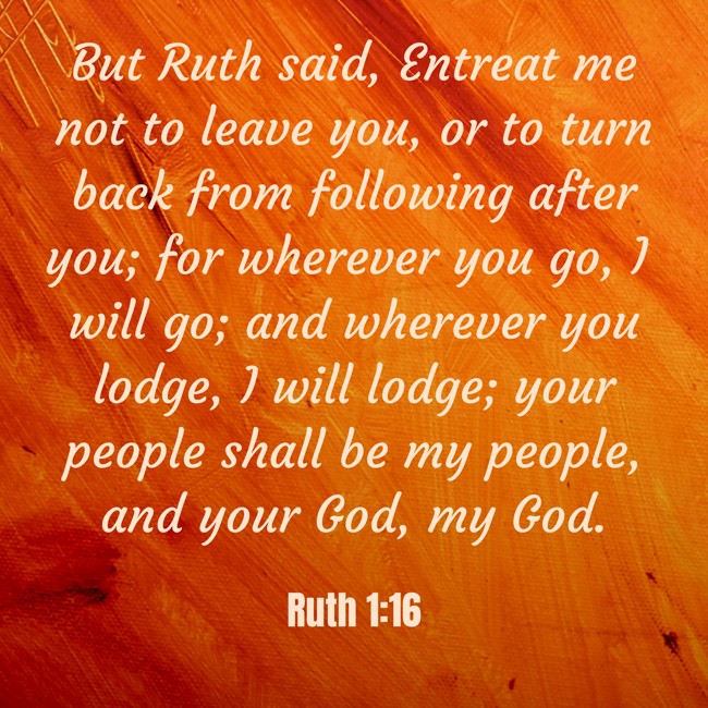  But Ruth said, Entreat me not to leave you, or to turn back from following after you; for wherever you go, I will go; and wherever you lodge, I will lodge; your people shall be my people, and your God, my God.   - Ruth 1:16 