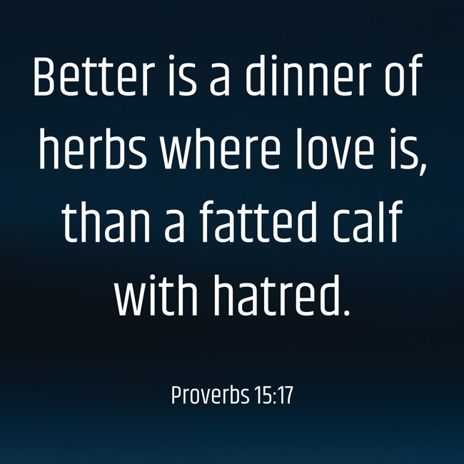  Better is a dinner of herbs where love is, than a fatted calf with hatred.   - Proverbs 15:17 