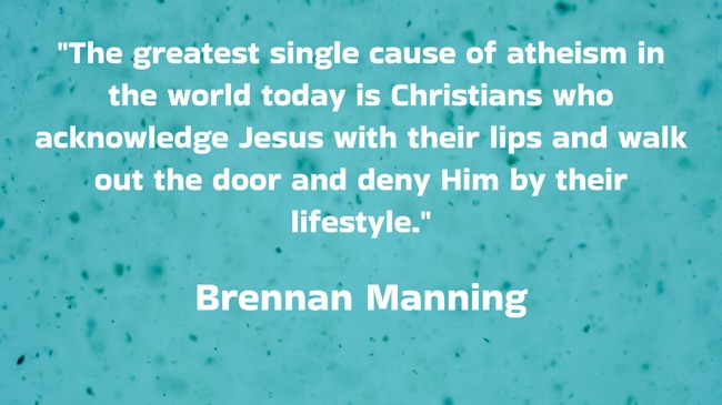 The greatest single cause of atheism in the world today is Christians who acknowledge Jesus with their lips and walk out the door and deny Him by their lifestyle. - Brennan Manning