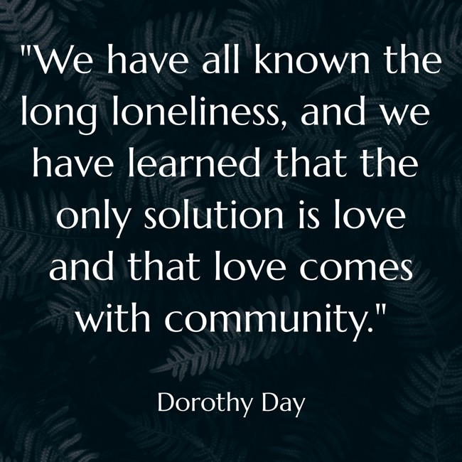 We have all known the long loneliness, and we have learned that the only solution is love and that love comes with community. - Dorothy Day