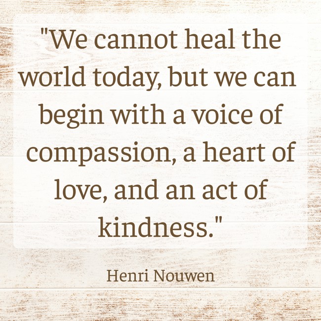 We cannot heal the world today, but we can begin with a voice of compassion, a heart of love, and an act of kindness. - Henri Nouwen