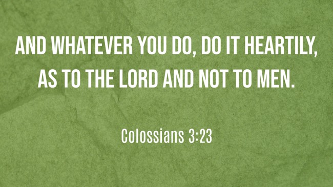 And whatever you do, do it heartily, as to the Lord and not to men. - Colossians 3:23