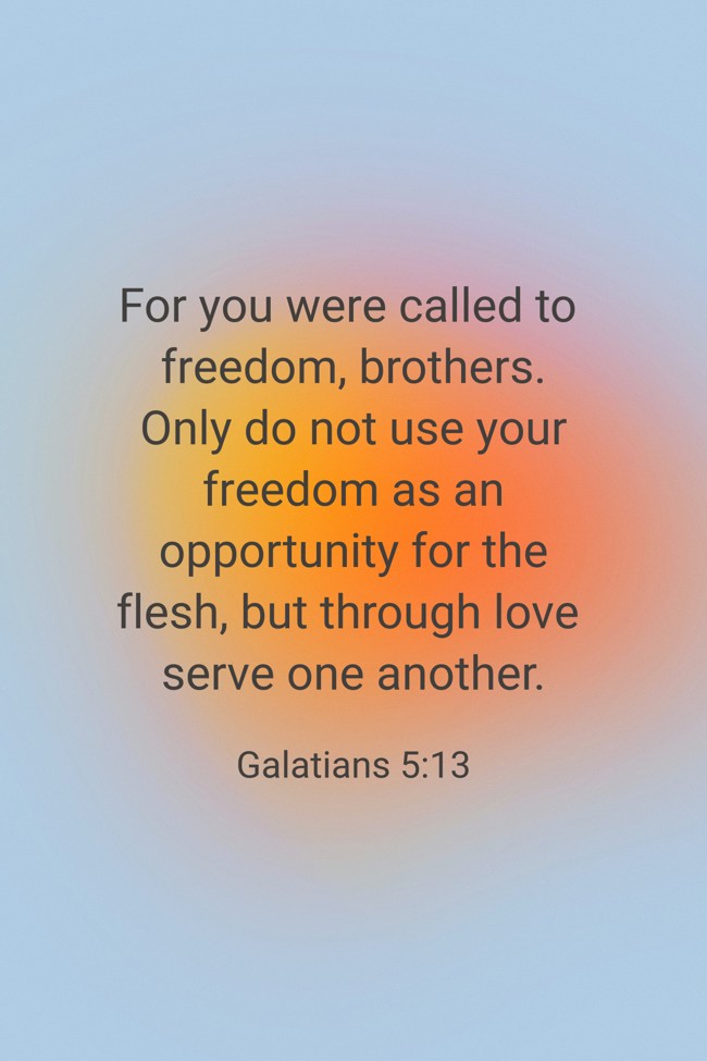 For you were called to freedom, brothers. Only do not use your freedom as an opportunity for the flesh, but through love serve one another. - Galatians 5:13