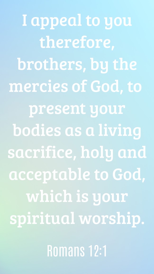 I appeal to you therefore, brothers, by the mercies of God, to present your bodies as a living sacrifice, holy and acceptable to God, which is your spiritual worship. - Romans 12:1