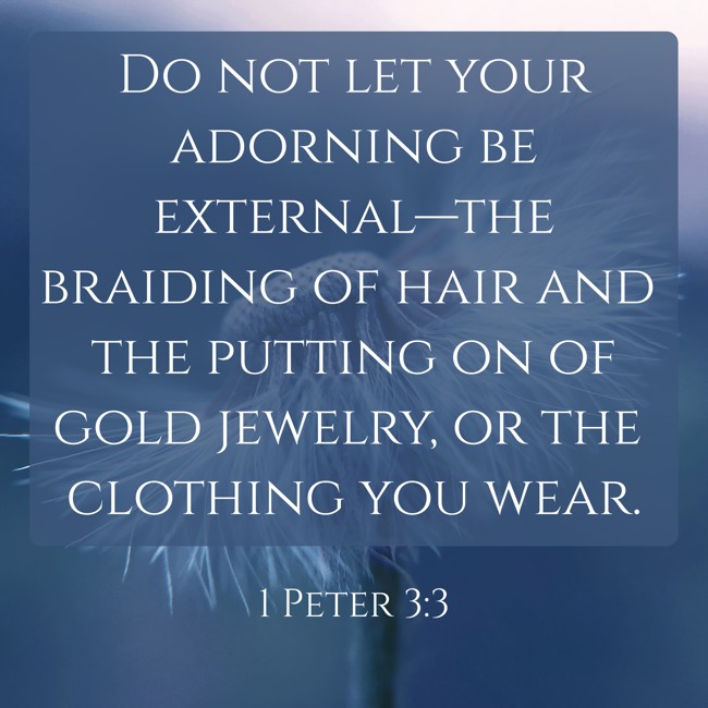 Do not let your adorning be external—the braiding of hair and the putting on of gold jewelry, or the clothing you wear. - 1 Peter 3:3