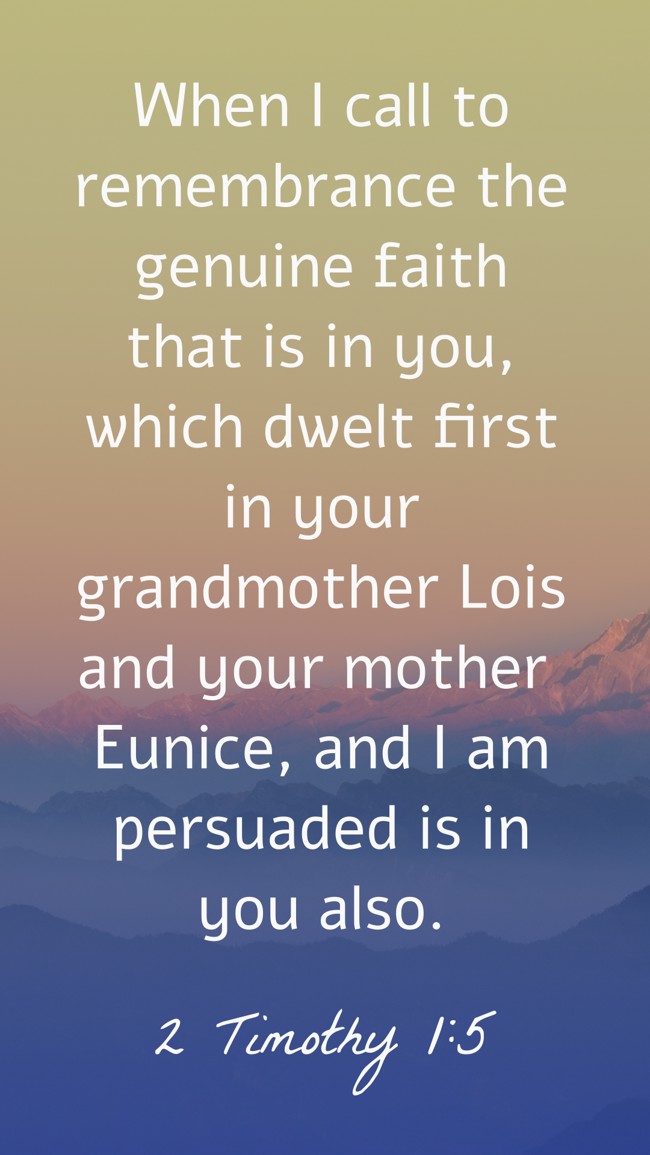  When I call to remembrance the genuine faith that is in you, which dwelt first in your grandmother Lois and your mother Eunice, and I am persuaded is in you also.   - 2 Timothy 1:5 