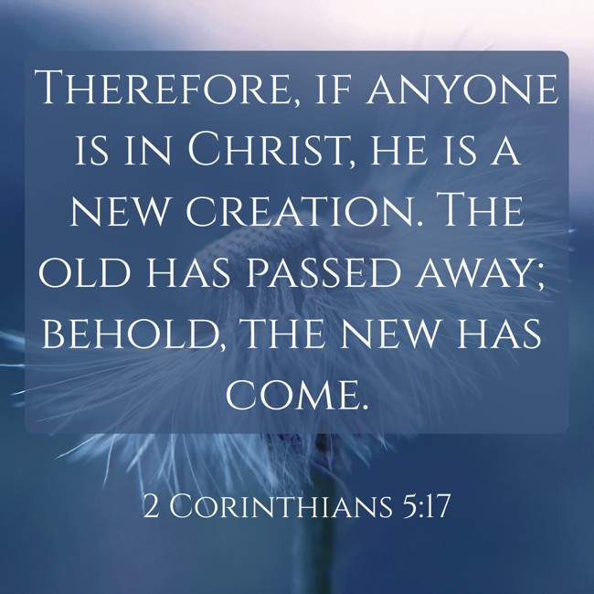 Therefore, if anyone is in Christ, he is a new creation. The old has passed away; behold, the new has come. - 2 Corinthians 5:17