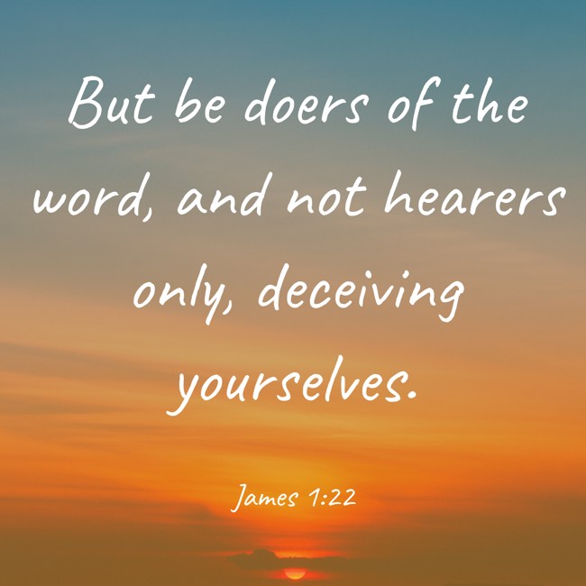 But be doers of the word, and not hearers only, deceiving yourselves. - James 1:22