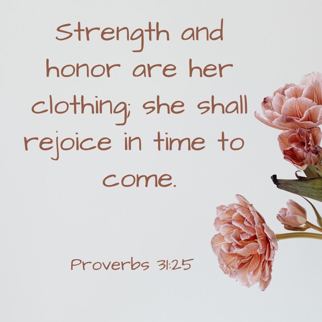 Strength and honor are her clothing; she shall rejoice in time to come. - Proverbs 31:25