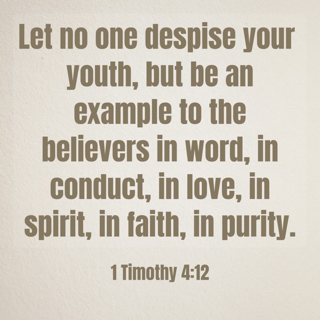 Let no one despise your youth, but be an example to the believers in word, in conduct, in love, in spirit, in faith, in purity. - 1 Timothy 4:12
