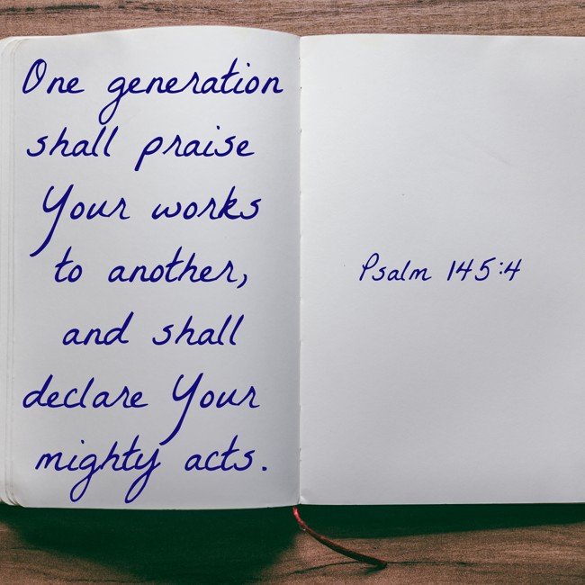 One generation shall praise Your works to another, and shall declare Your mighty acts. - Psalm 145:4