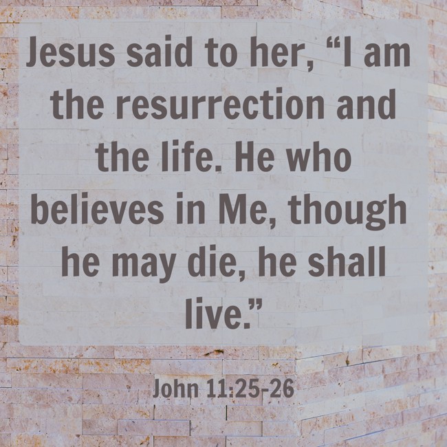 Jesus said to her, “I am the resurrection and the life. He who believes in Me, though he may die, he shall live.” - John 11:25-26