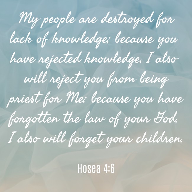 My people are destroyed for lack of knowledge; because you have rejected knowledge, I also will reject you from being priest for Me; because you have forgotten the law of your God, I also will forget your children. - Hosea 4:6