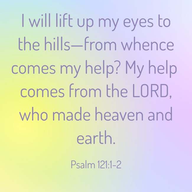 I will lift up my eyes to the hills—from whence comes my help? My help comes from the LORD, who made heaven and earth. - Psalm 121:1-2
