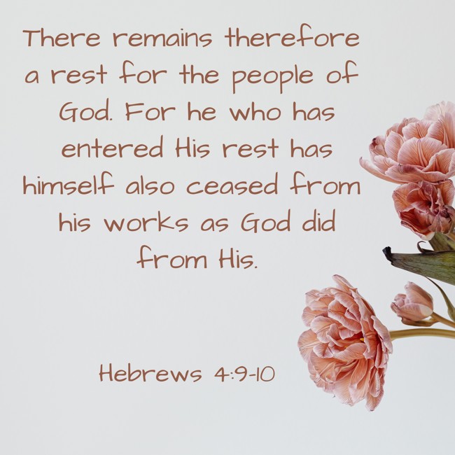 There remains therefore a rest for the people of God. For he who has entered His rest has himself also ceased from his works as God did from His. - Hebrews 4:9-10