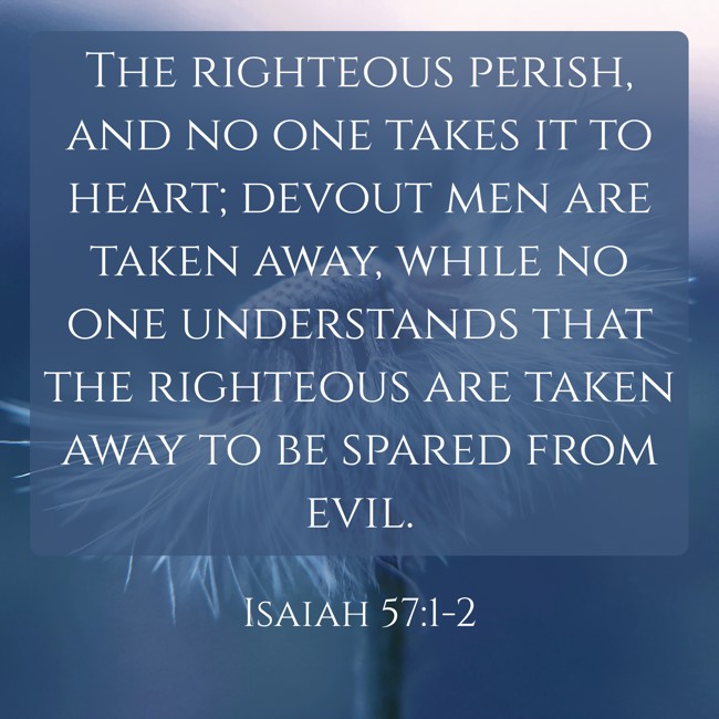 The righteous perish, and no one takes it to heart; devout men are taken away, while no one understands that the righteous are taken away to be spared from evil. - Isaiah 57:1-2