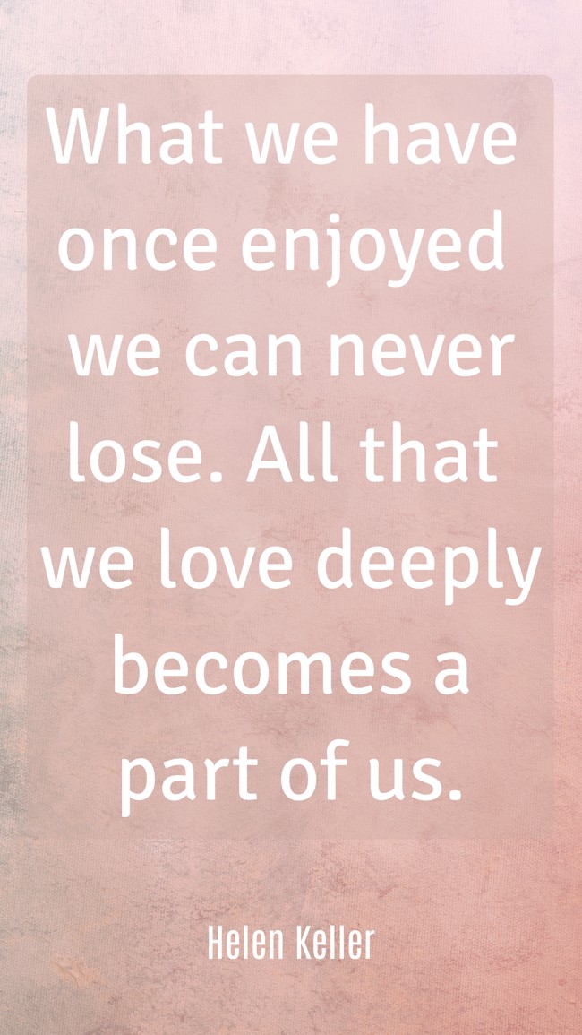 What we have once enjoyed we can never lose. All that we love deeply becomes a part of us. - Helen Keller
