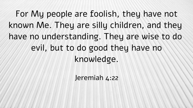 For My people are foolish, they have not known Me. They are silly children, and they have no understanding. They are wise to do evil, but to do good they have no knowledge. - Jeremiah 4:22