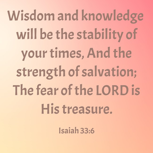 Wisdom and knowledge will be the stability of your times, And the strength of salvation; The fear of the LORD is His treasure. - Isaiah 33:6