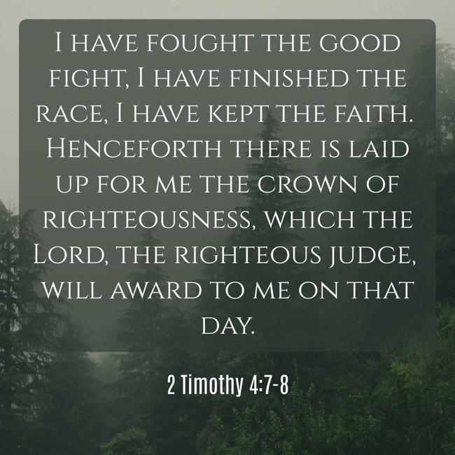  I have fought the good fight, I have finished the race, I have kept the faith. Henceforth there is laid up for me the crown of righteousness, which the Lord, the righteous judge, will award to me on that day.   - 2 Timothy 4:7-8 