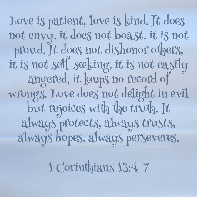Love is patient, love is kind. It does not envy, it does not boast, it is not proud. It does not dishonor others, it is not self-seeking, it is not easily angered, it keeps no record of wrongs. Love does not delight in evil but rejoices with the truth. It always protects, always trusts, always hopes, always perseveres. - 1 Corinthians 13:4-7