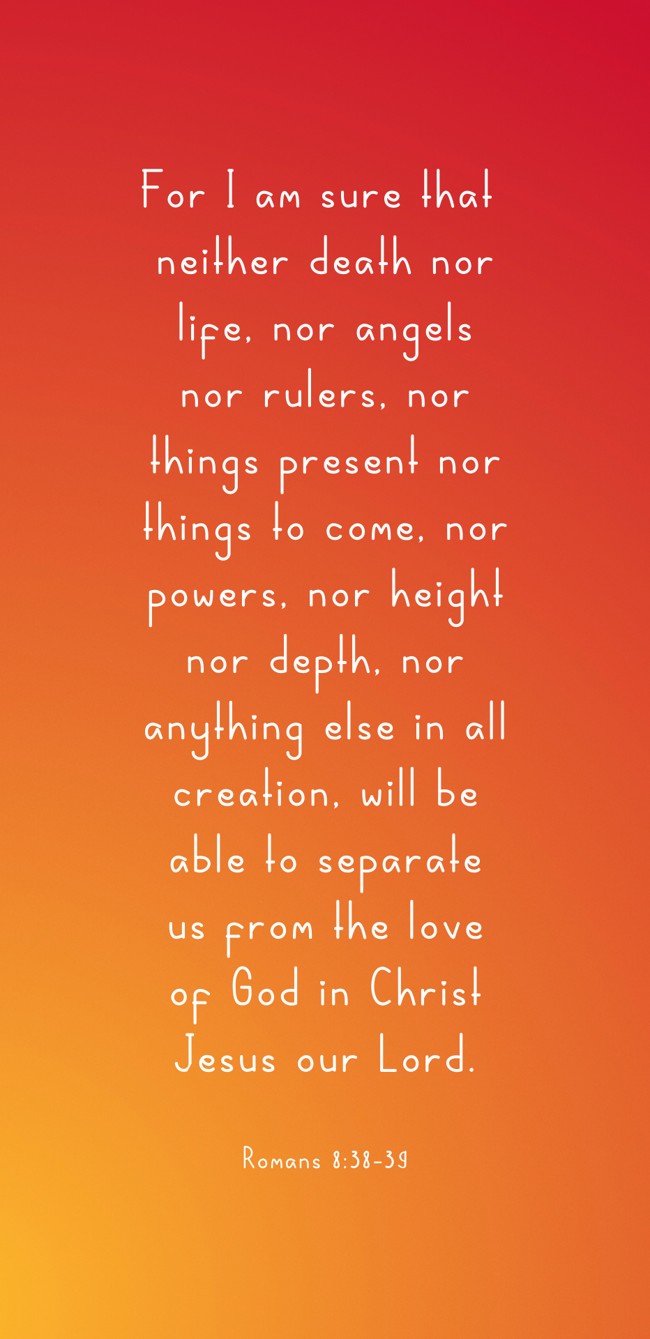  For I am sure that neither death nor life, nor angels nor rulers, nor things present nor things to come, nor powers, nor height nor depth, nor anything else in all creation, will be able to separate us from the love of God in Christ Jesus our Lord.   - Romans 8:38-39 