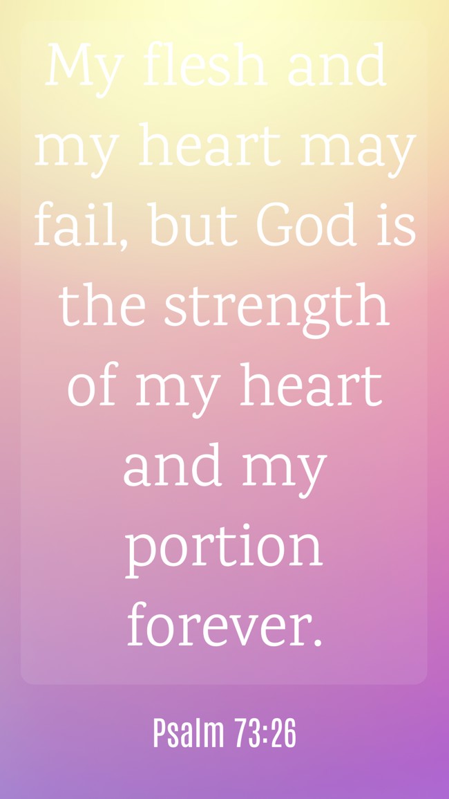  My flesh and my heart may fail, but God is the strength of my heart and my portion forever.   - Psalm 73:26 