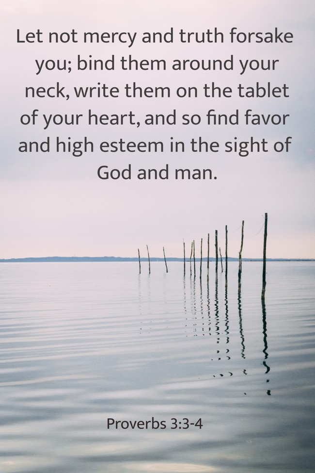 Let not mercy and truth forsake you; bind them around your neck, write them on the tablet of your heart, and so find favor and high esteem in the sight of God and man. - Proverbs 3:3-4