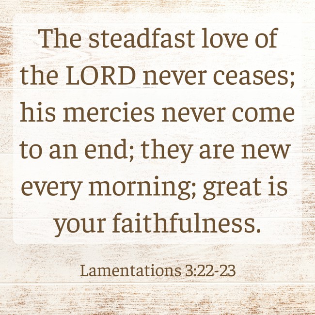  The steadfast love of the LORD never ceases; his mercies never come to an end; they are new every morning; great is your faithfulness.   - Lamentations 3:22-23 