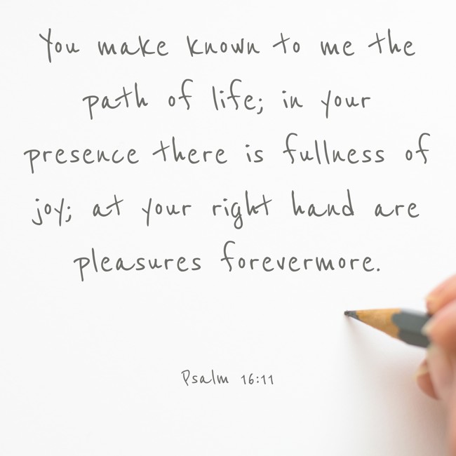 You make known to me the path of life; in your presence there is fullness of joy; at your right hand are pleasures forevermore.   - Psalm 16:11 