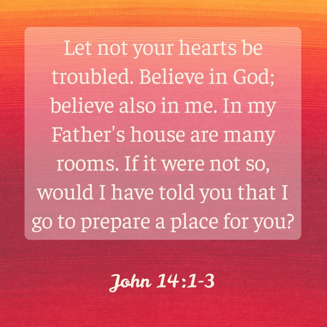  Let not your hearts be troubled. Believe in God; believe also in me. In my Father's house are many rooms. If it were not so, would I have told you that I go to prepare a place for you?   - John 14:1-3 