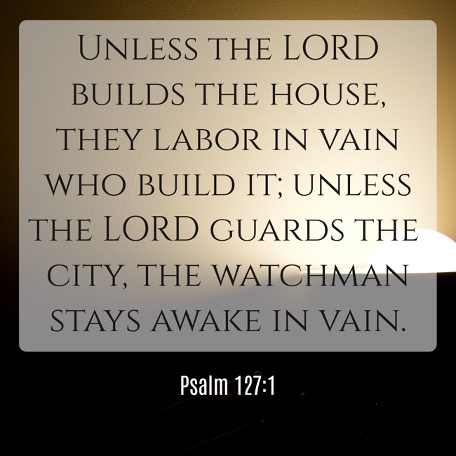 Unless the LORD builds the house, they labor in vain who build it; unless the LORD guards the city, the watchman stays awake in vain. - Psalm 127:1