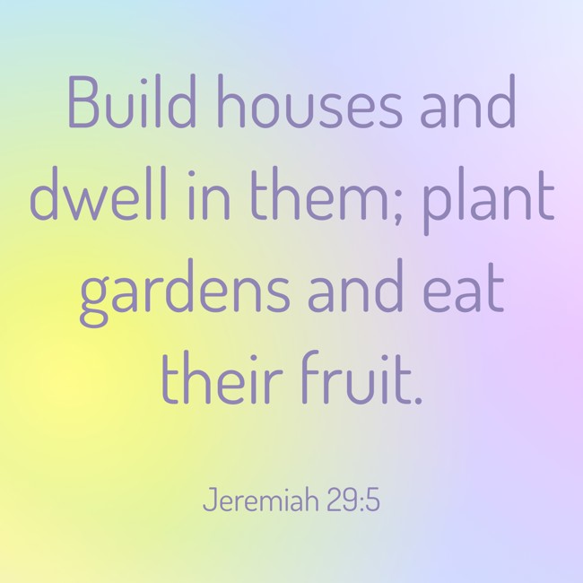 Build houses and dwell in them; plant gardens and eat their fruit. - Jeremiah 29:5
